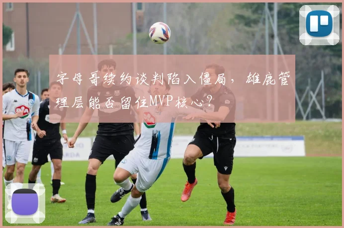 字母哥续约谈判陷入僵局,雄鹿管理层能否留住MVP核心?