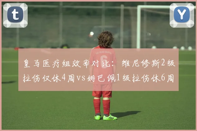 皇马医疗组效率对比：维尼修斯2级拉伤仅休4周vs姆巴佩1级拉伤休6周