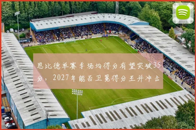 恩比德单赛季场均得分有望突破35分，2027年能否卫冕得分王并冲击MVP？
