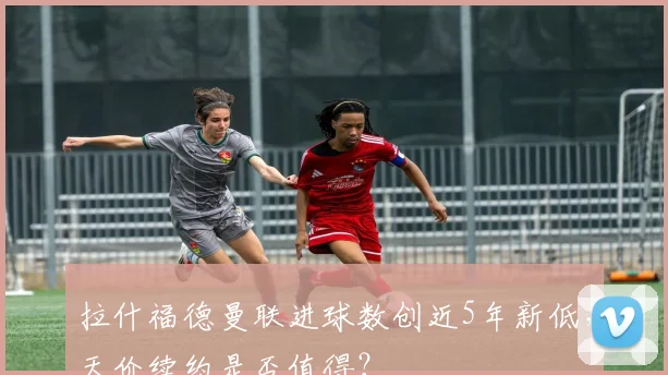 拉什福德曼联进球数创近5年新低，天价续约是否值得？