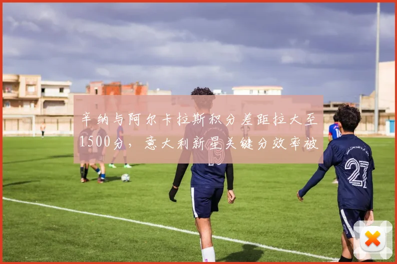 辛纳与阿尔卡拉斯积分差距拉大至1500分，意大利新星关键分效率被指被高估