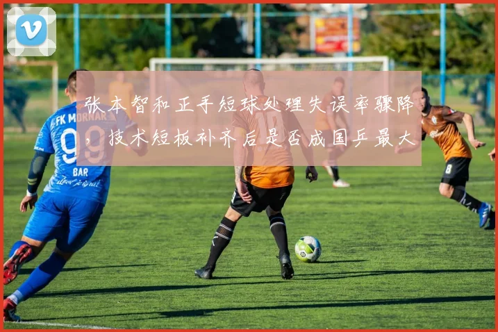 张本智和正手短球处理失误率骤降，技术短板补齐后是否成国乒最大威胁？