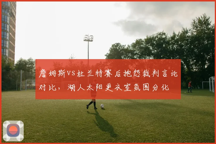 詹姆斯vs杜兰特赛后抱怨裁判言论对比，湖人太阳更衣室氛围分化