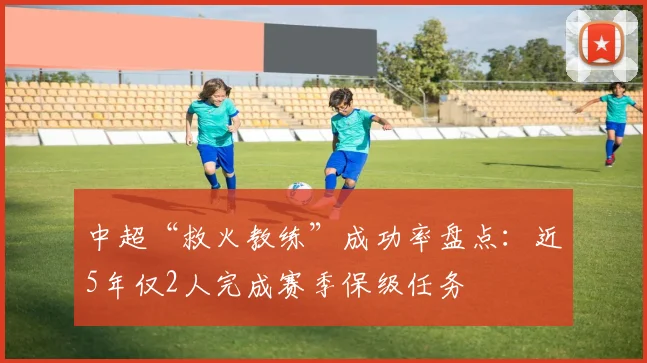 中超“救火教练”成功率盘点：近5年仅2人完成赛季保级任务