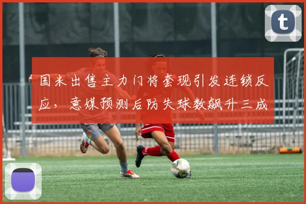 国米出售主力门将套现引发连锁反应，意媒预测后防失球数飙升三成