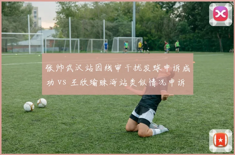 张帅武汉站因线审干扰发球申诉成功 vs 王欣瑜珠海站类似情况申诉被驳回，主场优势对比