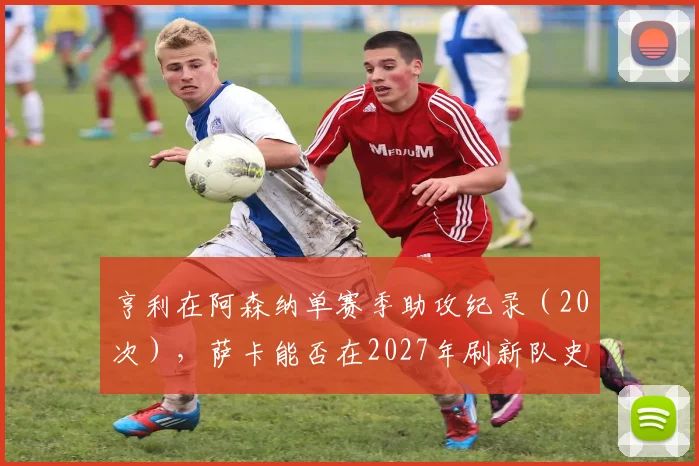 亨利在阿森纳单赛季助攻纪录（20次），萨卡能否在2027年刷新队史？