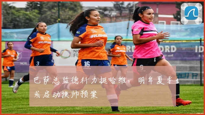 巴萨总监德科力挺哈维,明年夏季或启动换帅预案