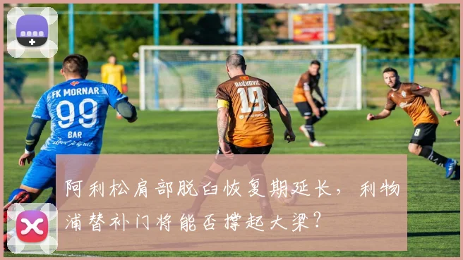 阿利松肩部脱臼恢复期延长,利物浦替补门将能否撑起大梁?